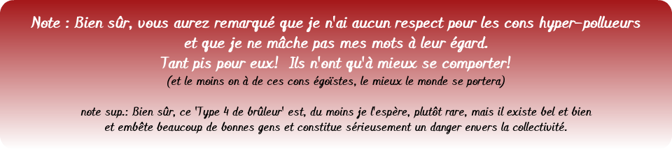 &nbsp;Note : Bien sûr, vous aurez remarqué que je n'ai aucun respect pour les cons hyper-pollueurs et que je ne mâche pas mes mots à leur égard. Tant pis pour eux! Ils n'ont qu'à mieux se comporter! (et le moins on à de ces cons égoïstes, le mieux le monde se portera) note sup.: Bien sûr, ce 'Type 4 de brûleur' est, du moins je l'espère, plutôt rare, mais il existe bel et bien et embête beaucoup de bonnes gens et constitue sérieusement un danger envers la collectivité.